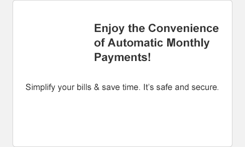 Enjoy the convenience of Automatic Monthly Payments! Simplify your bills and save time. It's safe and secure. Select to Enroll Now.