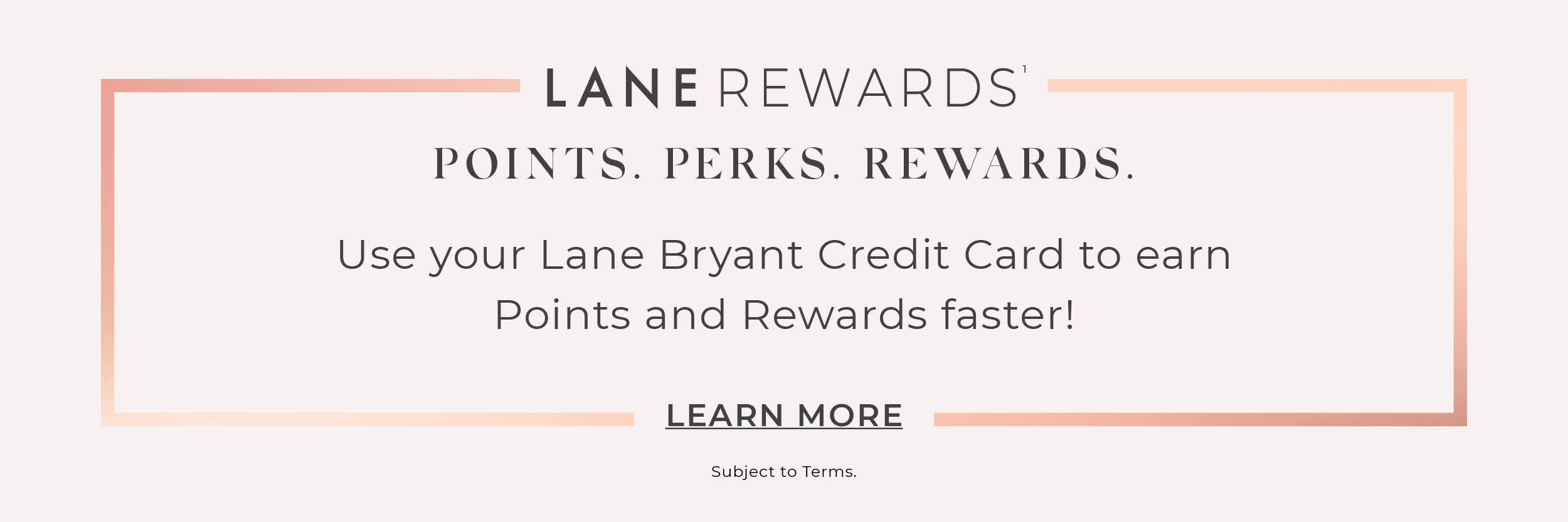 Use your Lane Bryant Credit Card to earn Points and Rewards Faster when you join Lane Rewards. Select to Learn More.